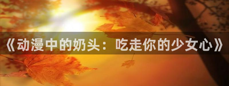 哔咔漫画2024最新版：《动漫中的奶头：吃走你的少女心》